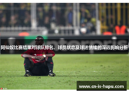阿仙奴比赛结果对球队排名、球员状态及球迷情绪的深远影响分析