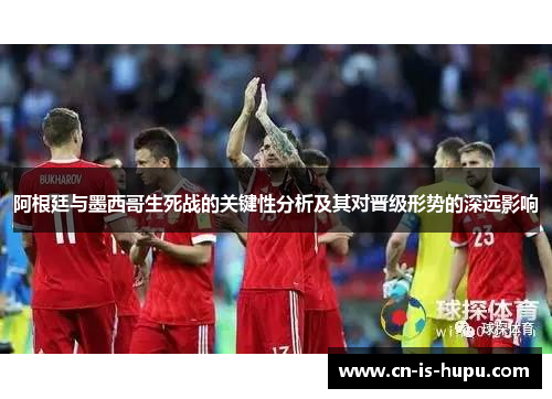 阿根廷与墨西哥生死战的关键性分析及其对晋级形势的深远影响