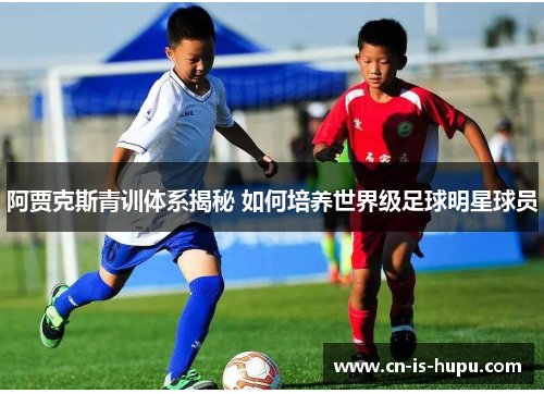 阿贾克斯青训体系揭秘 如何培养世界级足球明星球员