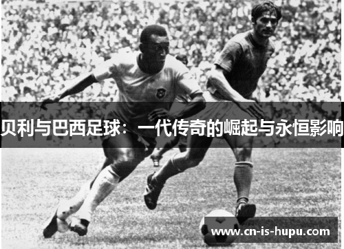 贝利与巴西足球:一代传奇的崛起与永恒影响 贝利与巴西足球:一代传奇的崛起与永恒影响
