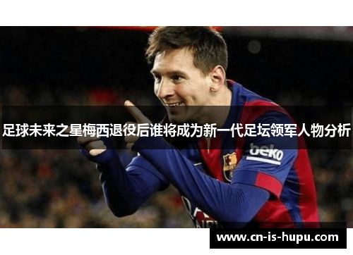 足球未来之星梅西退役后谁将成为新一代足坛领军人物分析 足球未来之星梅西退役后谁将成为新一代足坛领军人物分析