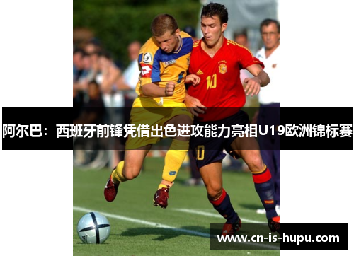 阿尔巴:西班牙前锋凭借出色进攻能力亮相U19欧洲锦标赛 阿尔巴:西班牙前锋凭借出色进攻能力亮相U19欧洲锦标赛