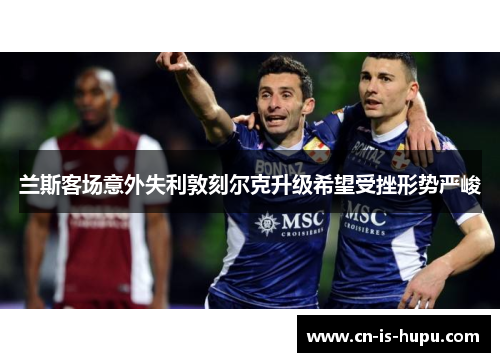 兰斯客场意外失利敦刻尔克升级希望受挫形势严峻
