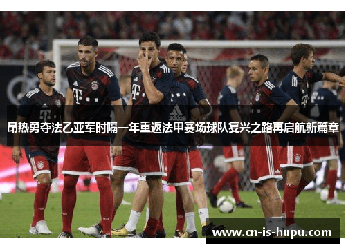 昂热勇夺法乙亚军时隔一年重返法甲赛场球队复兴之路再启航新篇章