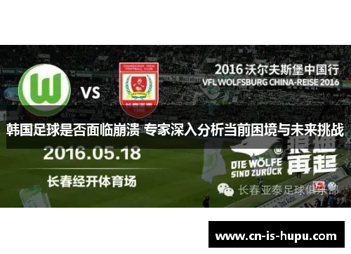 韩国足球是否面临崩溃 专家深入分析当前困境与未来挑战