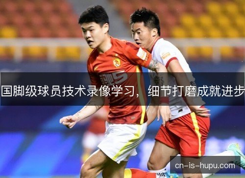 国脚级球员技术录像学习，细节打磨成就进步